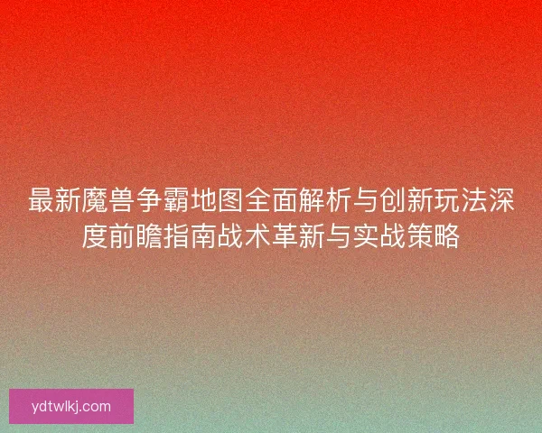 最新魔兽争霸地图全面解析与创新玩法深度前瞻指南战术革新与实战策略