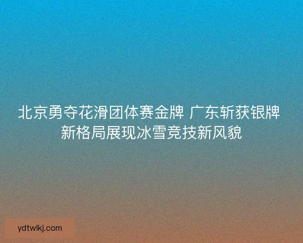 北京勇夺花滑团体赛金牌 广东斩获银牌 新格局展现冰雪竞技新风貌