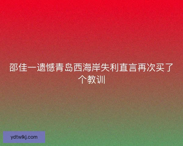 邵佳一遗憾青岛西海岸失利直言再次买了个教训