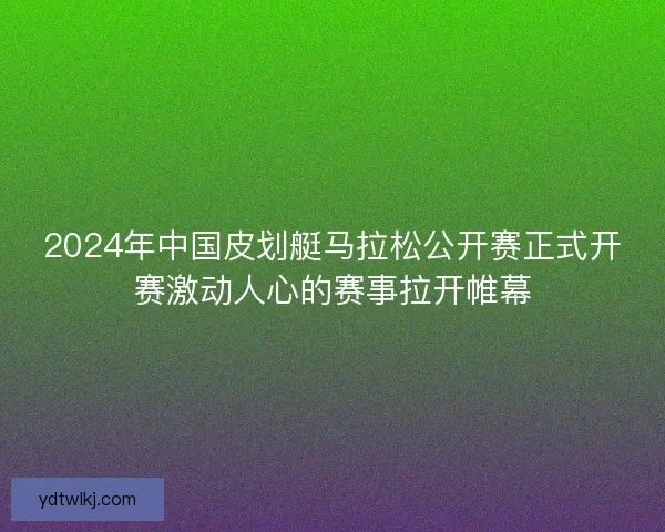 2024年中国皮划艇马拉松公开赛正式开赛激动人心的赛事拉开帷幕