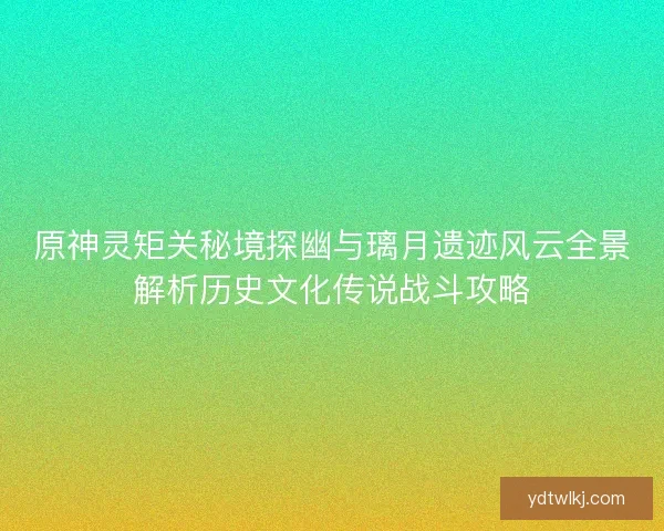 原神灵矩关秘境探幽与璃月遗迹风云全景解析历史文化传说战斗攻略